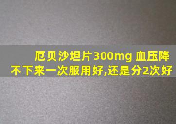 厄贝沙坦片300mg 血压降不下来一次服用好,还是分2次好